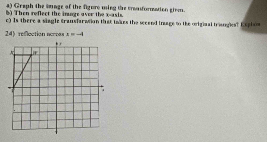 Graph the image of the figure using the transformation given.
b) Then reflect the image over the x-axis.
c) Is there a single transforation that takes the second image to the original triangles? Expiain
24) reflection across x=-4