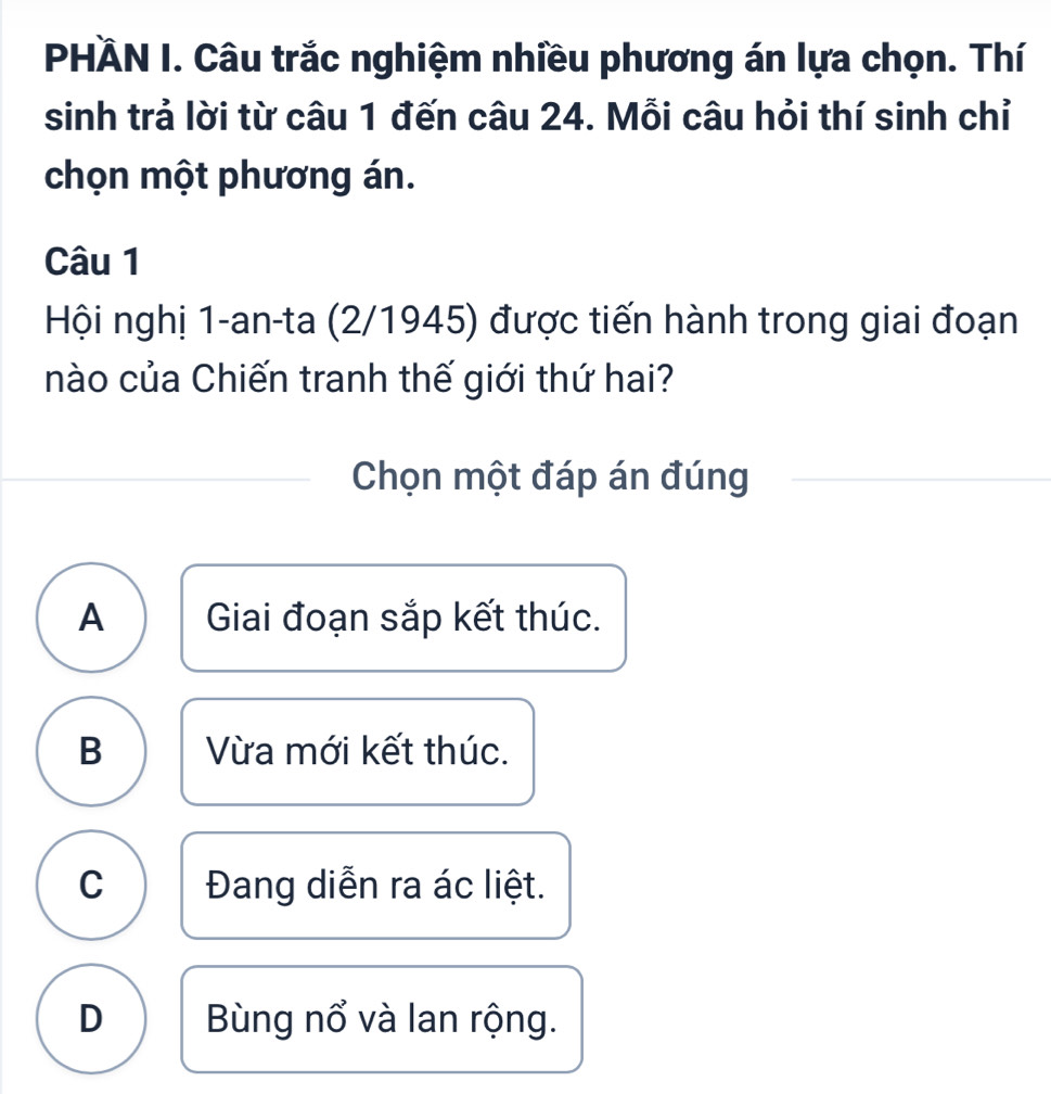 PHÄN I. Câu trắc nghiệm nhiều phương án lựa chọn. Thí
sinh trả lời từ câu 1 đến câu 24. Mỗi câu hỏi thí sinh chỉ
chọn một phương án.
Câu 1
Hội nghị 1-an-ta (2/1945) được tiến hành trong giai đoạn
nào của Chiến tranh thế giới thứ hai?
Chọn một đáp án đúng
A Giai đoạn sắp kết thúc.
B Vừa mới kết thúc.
C Đang diễn ra ác liệt.
D Bùng nổ và lan rộng.