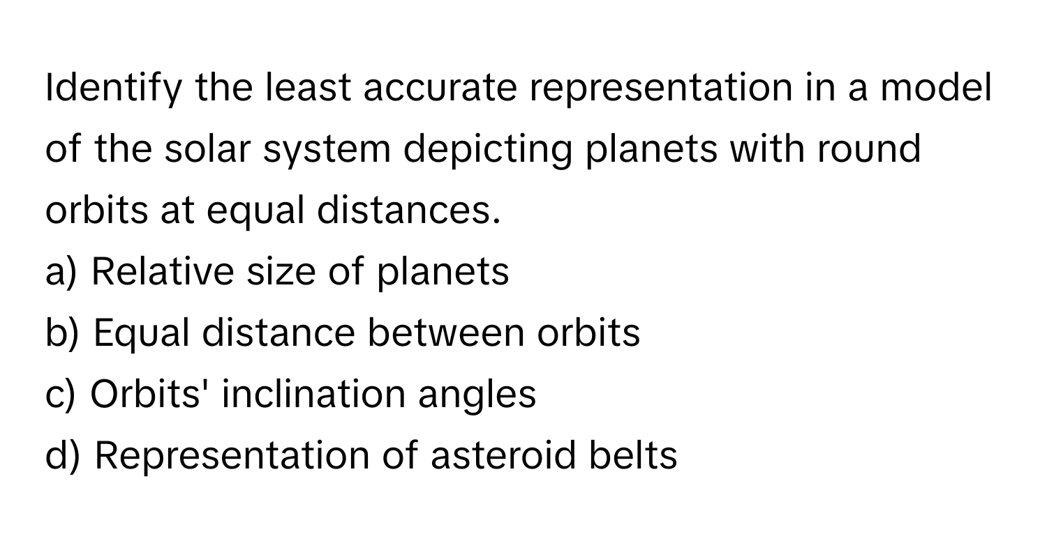 Identify the least accurate representation in a model of the solar system depicting planets with round orbits at equal distances.

a) Relative size of planets
b) Equal distance between orbits
c) Orbits' inclination angles
d) Representation of asteroid belts