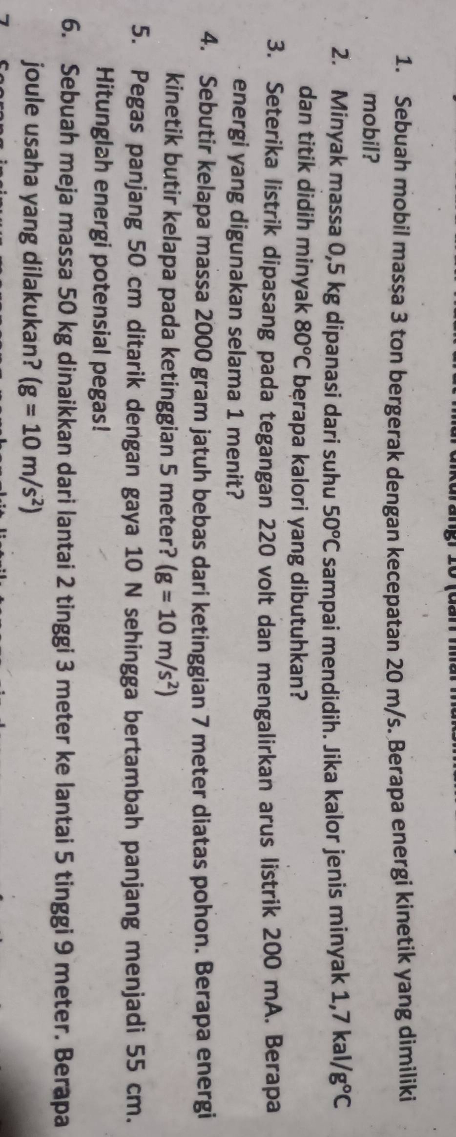 Sebuah mobil massa 3 ton bergerak dengan kecepatan 20 m/s. Berapa energi kinetik yang dimiliki 
mobil? 
2. Minyak massa 0,5 kg dipanasi dari suhu 50^oC sampai mendidih. Jika kalor jenis minyak 1,7kal/g°C
dan titik didih minyak 80^oC bęrapa kalori yang dibutuhkan? 
3. Seterika listrik dipasang pada tegangan 220 volt dan mengalirkan arus listrik 200 mA. Berapa 
energi yang digunakan selama 1 menit? 
4. Sebutir kelapa massa 2000 gram jatuh bebas dari ketinggian 7 meter diatas pohon. Berapa energi 
kinetik butir kelapa pada ketinggian 5 meter? (g=10m/s^2)
5. Pegas panjang 50 cm ditarik dengan gaya 10 N sehingga bertambah panjang menjadi 55 cm. 
Hitunglah energi potensial pegas! 
6. Sebuah meja massa 50 kg dinaikkan dari lantai 2 tinggi 3 meter ke lantai 5 tinggi 9 meter. Berapa 
joule usaha yang dilakukan? (g=10m/s^2)