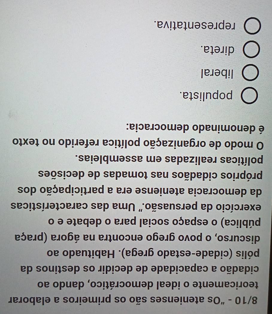 8/10 - “Os atenienses são os primeiros a elaborar
teoricamente o ideal democrático, dando ao
cidadão a capacidade de decidir os destinos da
pólis (cidade-estado grega). Habituado ao
discurso, o povo grego encontra na ágora (praça
pública) o espaço social para o debate e o
exercício da persuasão." Uma das características
da democracia ateniense era a participação dos
próprios cidadãos nas tomadas de decisões
políticas realizadas em assembleias.
O modo de organização política referido no texto
é denominado democracia:
populista.
liberal
direta.
representativa.