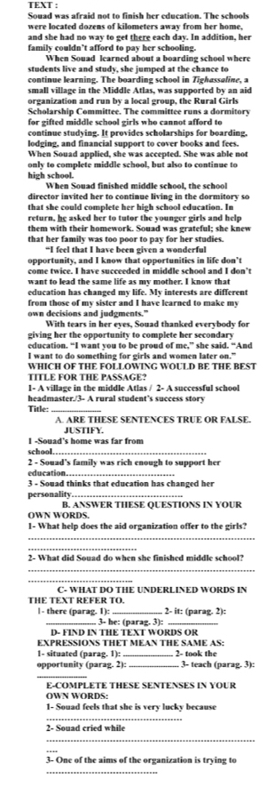 TEXT :
Souad was afraid not to finish her education. The schools
were located dozens of kilometers away from her home,
and she had no way to get there each day. In addition, her
family couldn’t afford to pay her schooling.
When Souad learned about a boarding school where
students live and study, she jumped at the chance to
continue learning. The boarding school in Tighassaline, a
small village in the Middle Atlas, was supported by an aid
organization and run by a local group, the Rural Girls
Scholarship Committee. The committee runs a dormitory
for gifted middle school girls who cannot afford to
continue studying. It provides scholarships for boarding,
lodging, and financial support to cover books and fees.
When Souad applied, she was accepted. She was able not
only to complete middle school, but also to continue to
high school.
When Souad finished middle school, the school
director invited her to continue living in the dormitory so
that she could complete her high school education. In
return, he asked her to tutor the younger girls and help
them with their homework. Souad was grateful; she knew
that her family was too poor to pay for her studies.
“I feel that I have been given a wonderful
opportunity, and I know that opportunities in life don’t
come twice. I have succeeded in middle school and I don’t
want to lead the same life as my mother. I know that
education has changed my life. My interests are different
from those of my sister and I have learned to make my
own decisions and judgments.”
With tears in her eyes, Souad thanked everybody for
giving her the opportunity to complete her secondary
education. “I want you to be proud of me,” she said. “And
I want to do something for girls and women later on."
WHICH OF THE FOLLOWING WOULD BE THE BEST
TITLE FOR THE PASSAGE?
1- A village in the middle Atlas / 2- A successful school
headmaster./3- A rural student’s success story
Title:_
A. ARE THESE SENTENCES TRUE OR FALSE.
JUSTIFY.
1 -Souad's home was far from
school._
2 - Souad's family was rich enough to support her
education.
3 - Souad thinks that education has changed her
personality_
B. ANSWER THESE QUESTIONS IN YOUR
OWN WORDS.
1- What help does the aid organization offer to the girls?
_
_
2- What did Souad do when she finished middle school?
_
_
C- WHAT DO THE UNDERLINED WORDS IN
THE TEXT REFER TO.
| - there (parag. 1): _2- it: (parag. 2):
_. 3- he: (parag. 3):_
D- FIND IN THE TEXT WORDS OR
EXPRESSIONS THET MEAN THE SAME AS:
1- situated (parag. 1): _2- took the
opportunity (parag. 2): _3- teach (parag. 3):
_
E-COMPLETE THESE SENTENSES IN YOUR
OWN WORDS:
1- Souad feels that she is very lucky because
_
2- Souad cried while
_
3- One of the aims of the organization is trying to
_