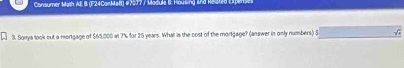 Consumer Math AE B (F24ConMaB) #7077 / Module 8: Housing and Related Expenses 
3. Sonya took out a mortgage of $65,000 at 7% for 25 years. What is the cost of the mortgage? (answer in only numbers) $_ sqrt(s)