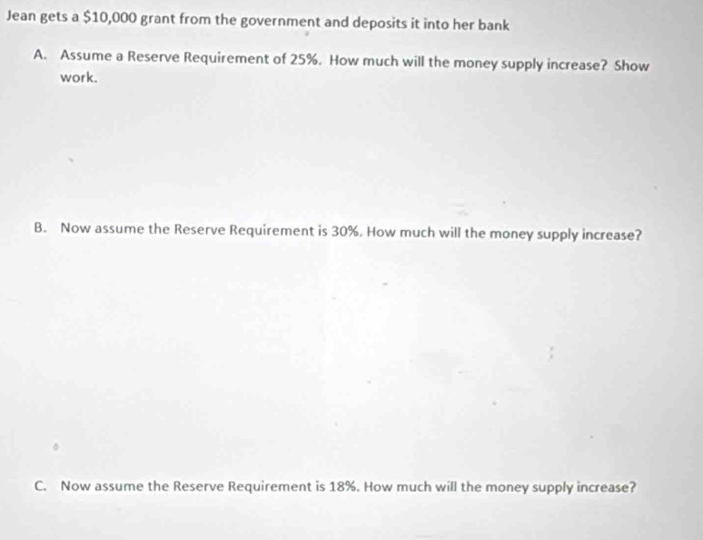 Jean gets a $10,000 grant from the government and deposits it into her bank 
A. Assume a Reserve Requirement of 25%. How much will the money supply increase? Show 
work. 
B. Now assume the Reserve Requirement is 30%. How much will the money supply increase? 
C. Now assume the Reserve Requirement is 18%. How much will the money supply increase?