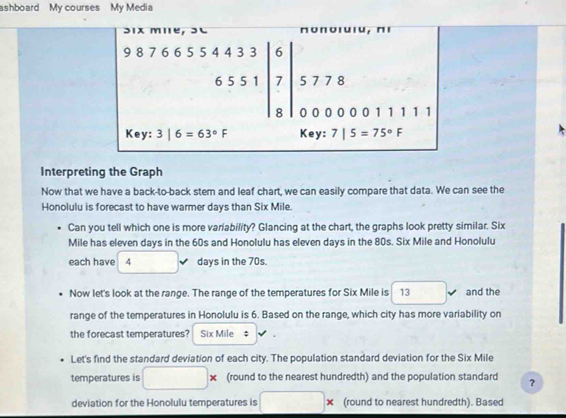 ashboard My courses My Media 
Six mie, SC Πоποιスιи, пι
beginarrayr 98766554433|6 6551|7 8endarray 5 7 7 8
0 0 0 0 0 0 1 1 1 1 1
Key : 3|6=63°F Key: 7|5=75°F
Interpreting the Graph 
Now that we have a back-to-back stem and leaf chart, we can easily compare that data. We can see the 
Honolulu is forecast to have warmer days than Six Mile. 
Can you tell which one is more variability? Glancing at the chart, the graphs look pretty similar. Six
Mile has eleven days in the 60s and Honolulu has eleven days in the 80s. Six Mile and Honolulu 
each have 4 days in the 70s. 
Now let's look at the range. The range of the temperatures for Six Mile is 13 and the 
range of the temperatures in Honolulu is 6. Based on the range, which city has more variability on 
the forecast temperatures? Six Mile; 
Let's find the standard deviation of each city. The population standard deviation for the Six Mile
temperatures is □ * (round to the nearest hundredth) and the population standard ？ 
deviation for the Honolulu temperatures is □ * (round to nearest hundredth). Based