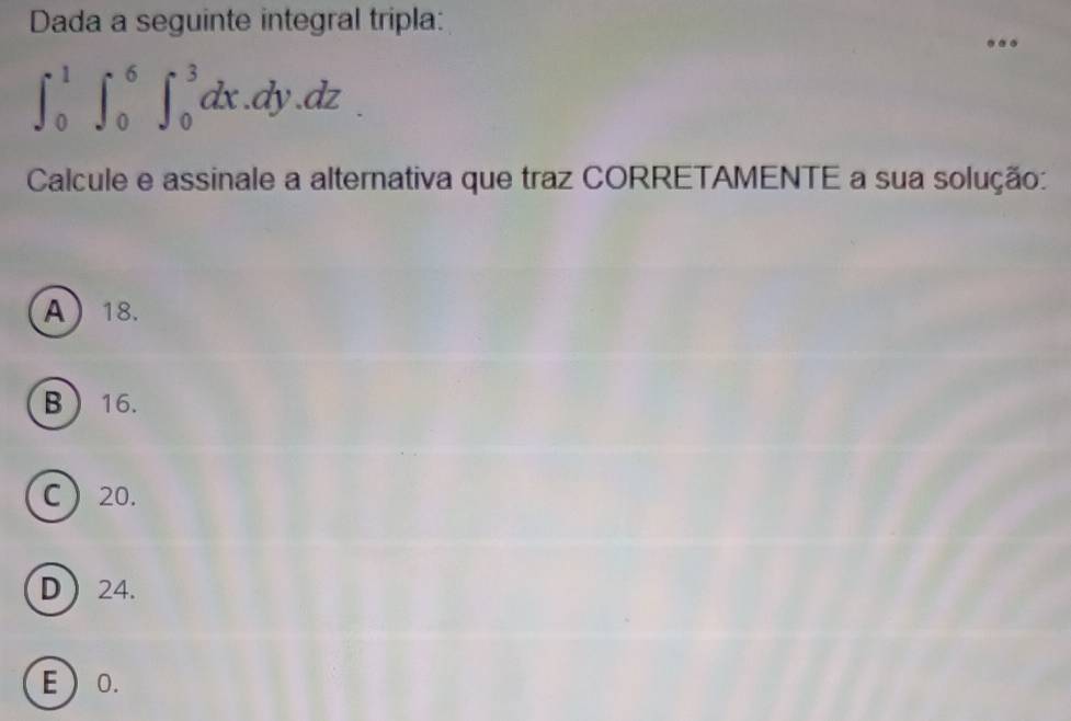 Dada a seguinte integral tripla:
∈t _0^1∈t _0^6∈t _0^3dx.dy.dz
Calcule e assinale a alternativa que traz CORRETAMENTE a sua solução:
A 18.
B 16.
C 20.
D 24.
E  0.