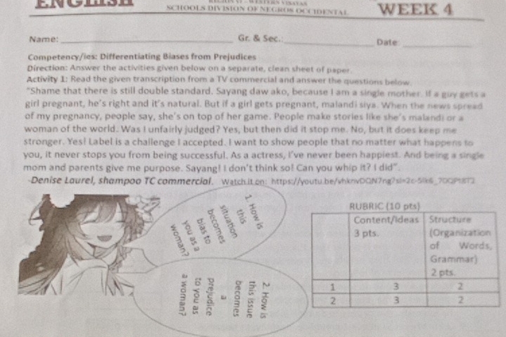 SCHOOLS DIVISION OF NEGROS OCCDENTAL WEEK 4 
Name: _Gr. & Sec.:_ Date_ 
Competency/ies: Differentiating Biases from Prejudices 
Direction: Answer the activities given below on a separate, clean sheet of paper 
Activity 1: Read the given transcription from a TV commercial and answer the questions below. 
"Shame that there is still double standard. Sayang daw ako, because I am a single mother. If a guy gets a 
girl pregnant, he’s right and it's natural. But if a girl gets pregnant, malandi siya. When the news spread 
of my pregnancy, people say, she's on top of her game. People make stories like she's malandi or a 
woman of the world. Was I unfairly judged? Yes, but then did it stop me. No, but it does keep me 
stronger. Yes! Label is a challenge I accepted. I want to show people that no matter what happens to 
you, it never stops you from being successful. As a actress, I've never been happiest. And being a single 
mom and parents give me purpose. Sayang! I don't think so! Can you whip it? I did". 
Denise Lourel, shampoo TC commerciol. Watch it.on: https://youtu.be/vhknvDQN7ng?sl=2c-5lk6_70QP18T3 
S B 
è 。 5