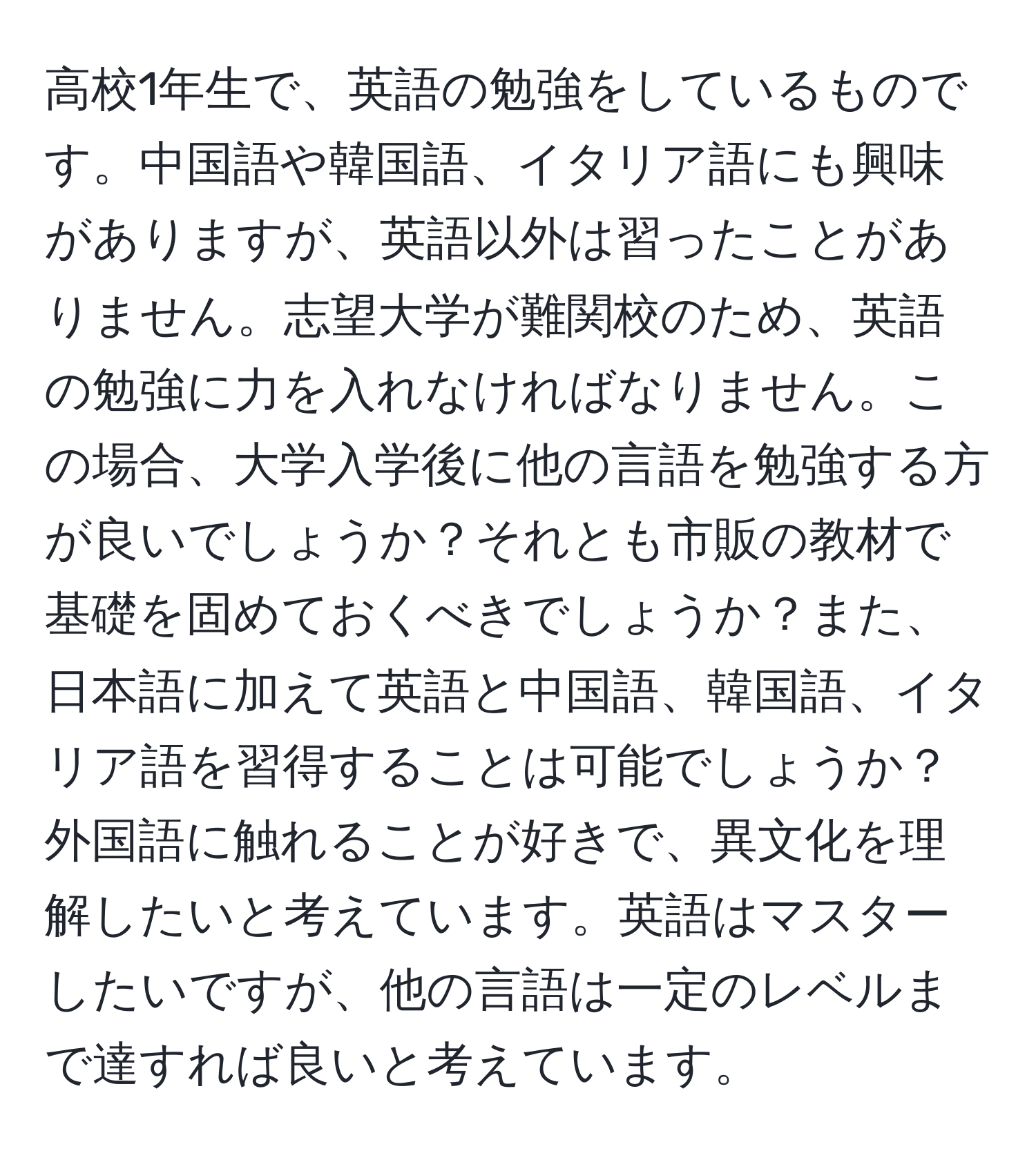 高校1年生で、英語の勉強をしているものです。中国語や韓国語、イタリア語にも興味がありますが、英語以外は習ったことがありません。志望大学が難関校のため、英語の勉強に力を入れなければなりません。この場合、大学入学後に他の言語を勉強する方が良いでしょうか？それとも市販の教材で基礎を固めておくべきでしょうか？また、日本語に加えて英語と中国語、韓国語、イタリア語を習得することは可能でしょうか？外国語に触れることが好きで、異文化を理解したいと考えています。英語はマスターしたいですが、他の言語は一定のレベルまで達すれば良いと考えています。