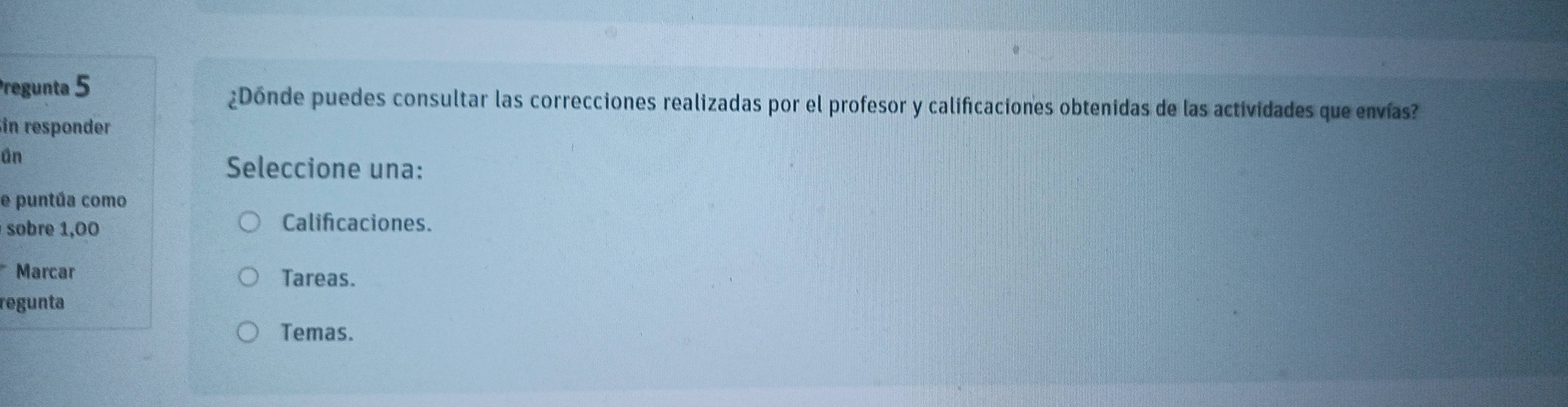 Pregunta 5 ¿Dónde puedes consultar las correcciones realizadas por el profesor y calificaciones obtenidas de las actividades que envías?
in responder
ün
Seleccione una:
e puntúa como
sobre 1,00
Calificaciones.
Marcar Tareas.
regunta
Temas.