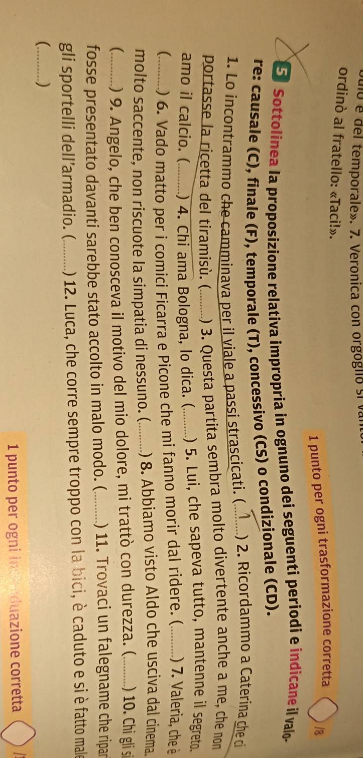 dio é del temporale». 7. Veronica con orgogllo si va 
ordinò al fratello: «Taci!». 
1 punto per ogni trasformazione corretta 
|8 
5 Sottolinea la proposizione relativa impropria in ognuno dei seguenti periodi e indicane il valo- 
re: causale (C), finale (F), temporale (T), concessivo (CS) o condizionale (CD). 
1. Lo incontrammo che camminava per il viale a passi strascicati. (_ ) 2. Ricordammo a Caterina che ci 
portasse la ricetta del tiramisù. ( .) 3. Questa partita sembra molto divertente anche a me, che non 
amo il calcio. ( ) 4. Chi ama Bologna, lo dica. (_ ) 5. Lui, che sapeva tutto, mantenne il segreto. 
(_ ) 6. Vado matto per i comici Ficarra e Picone che mi fanno morir dal ridere. (_ ) 7. Valeria, che è 
molto saccente, non riscuote la simpatia di nessuno. (_ ) 8. Abbiamo visto Aldo che usciva dal cinema. 
_) 9. Angelo, che ben conosceva il motivo del mio dolore, mi trattò con durezza. (_ ) 10. Chi gli sĩ 
fosse presentato davanti sarebbe stato accolto in malo modo. (_ ) 11. Trovaci un falegname che ripar 
gli sportelli dell’armadio. (_ () 12. Luca, che corre sempre troppo con la bici, è caduto e si è fatto male 
_) 
1 punto per ogni ind nduazione corretta a
