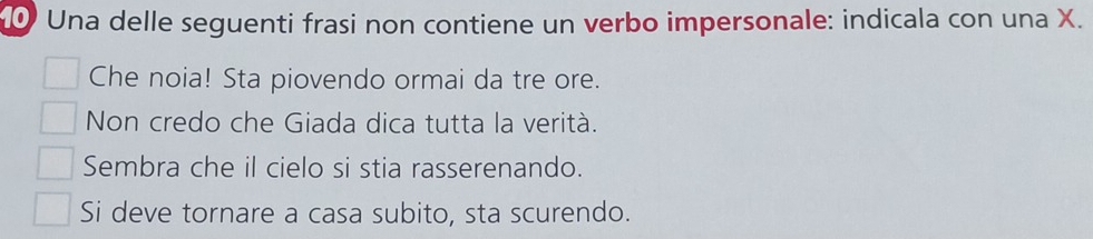 Una delle seguenti frasi non contiene un verbo impersonale: indicala con una X.
Che noia! Sta piovendo ormai da tre ore.
Non credo che Giada dica tutta la verità.
Sembra che il cielo si stia rasserenando.
Si deve tornare a casa subito, sta scurendo.