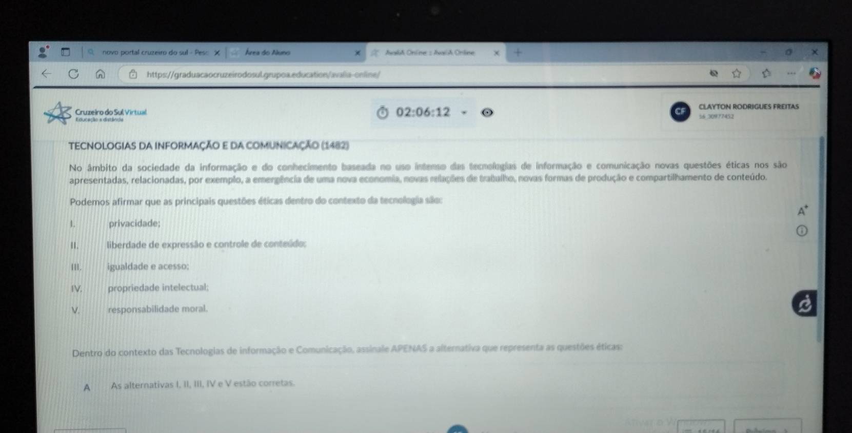 novo portal cruzeiro do sul Área do Nuno Aval Online = AvariA Online
https://graduacaocruzeirodosul.grupoa.education/avalia-online/
02:06:12 
Cruzeiro do Sul Virtual 16.30977452 CLAYTON RODRIGUES FREITAS
TECNOLOGIAS DA INFORMAÇÃO E DA COMUNICAÇÃo (1482)
No âmbito da sociedade da informação e do conhecimento baseada no uso intenso das tecnologias de informação e comunicação novas questões éticas nos são
apresentadas, relacionadas, por exemplo, a emergência de uma nova economia, novas relações de trabalho, novas formas de produção e compartilhamento de conteúdo.
Podemos afirmar que as principais questões éticas dentro do contexto da tecnologia são:
1. privacidade;
. liberdade de expressão e controle de conteúdo:
III. igualdade e acesso:
IV. propriedade intelectual;
V. responsabilidade moral.
Dentro do contexto das Tecnologias de informação e Comunicação, assinale APENAS a alternativa que representa as questões éticas:
A As alternativas I, II, III, IV e V estão corretas.