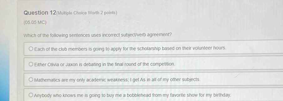 Question 12(Multiple Choice Worth 2 points)
(05.05 MC)
Which of the following sentences uses incorrect subject/verb agreement?
Each of the club members is going to apply for the scholarship based on their volunteer hours.
Either Olivia or Jaxon is debating in the final round of the competition.
Mathematics are my only academic weakness; I get As in all of my other subjects.
Anybody who knows me is going to buy me a bobblehead from my favorite show for my birthday.