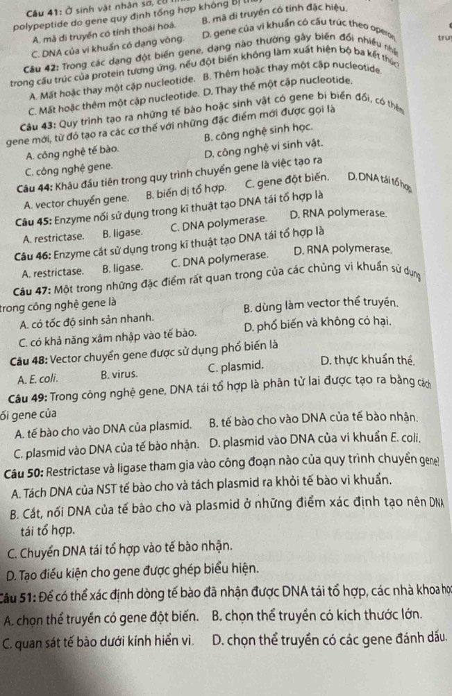 Ở sinh vật nhân sơ, cử
polypeptide do gene quy định tổng hợp không Bị l
A. mã di truyền có tính thoái hoá. B. mã dì truyền có tính đặc hiệu,
D. gene của vi khuẩn có cấu trúc theo operon tru
C. DNA của vi khuẩn có dang vòng.
Câu 42: Trong các dạng đột biến gene, dạng nào thường gây biến đổi nhiều nhậ
trong cầu trúc của protein tương ứng, nếu đột biến không làm xuất hiện bộ ba kết thúc
A. Mất hoặc thay một cập nucleotide. B. Thêm hoặc thay một cập nucleotide
C. Mất hoặc thêm một cập nucleotide. D. Thay thế một cập nucleotide.
Câu 43: Quy trình tạo ra những tế bào hoặc sinh vật có gene bị biển đổi, có thêm
gene mới, từ đó tạo ra các cơ thế với những đặc điểm mới được gọi là
B. công nghệ sinh học.
A. công nghệ tế bào.
D. công nghệ ví sinh vật.
C. công nghệ gene.
Câu 44: Khâu đầu tiên trong quy trình chuyển gene là việc tạo ra
A. vector chuyển gene. B. biến dị tổ hợp. C. gene đột biến. D.DNA tái tổ hợp
Câu 45: Enzyme nối sử dụng trong kĩ thuật tạo DNA tái tổ hợp là
A. restrictase. B. ligase. C. DNA polymerase. D. RNA polymerase.
Câu 46: Enzyme cát sử dụng trong kĩ thuật tạo DNA tái tổ hợp là
A. restrictase. B. ligase. C. DNA polymerase. D. RNA polymerase.
Câu 47: Một trong những đặc điểm rất quan trọng của các chủng vi khuẩn sử dụng
trong công nghệ gene là
A. có tốc độ sinh sản nhanh. B. dùng làm vector thể truyền.
C. có khả năng xâm nhập vào tế bào. D. phổ biến và không có hại.
Câu 48: Vector chuyển gene được sử dụng phổ biến là
A. E. coli. B. virus. C. plasmid. D. thực khuẩn thể.
Câu 49: Trong công nghệ gene, DNA tái tổ hợp là phân tử lai được tạo ra bằng cách
ối gene của
A. tế bào cho vào DNA của plasmid. B. tế bào cho vào DNA của tế bào nhận.
C. plasmid vào DNA của tế bào nhận.  D. plasmid vào DNA của vi khuẩn E. coli.
Câu 50: Restrictase và ligase tham gia vào công đoạn nào của quy trình chuyển gene?
A. Tách DNA của NST tế bào cho và tách plasmid ra khỏi tế bào vi khuẩn.
B. Cắt, nối DNA của tế bào cho và plasmid ở những điểm xác định tạo nên DNA
tái tổ hợp.
C. Chuyển DNA tái tổ hợp vào tế bào nhận.
D. Tạo điều kiện cho gene được ghép biểu hiện.
Câu 51: Để có thể xác định dòng tế bào đã nhận được DNA tái tổ hợp, các nhà khoa họ
A. chọn thể truyền có gene đột biến. B. chọn thể truyền có kích thước lớn.
C. quan sát tế bào dưới kính hiển vi. D. chọn thể truyền có các gene đánh dấu.