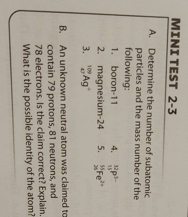 MINI TÉST < 
A. Determine the number of subatomic 
particles and the mass number of the 
following: 
1. boron- 11 4. _(15)^(32)P^(3-)
2. magnesium-24 5. _(26)^(55)Fe^(2+)
3. _(47)^(109)Ag^+
B. An unknown neutral atom was claimed to 
contain 79 protons, 81 neutrons, and
78 electrons. Is the claim correct? Explain. 
What is the possible identity of the atom?