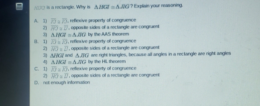 H/G is a rectangle. Why is △ HGI≌ △ JIG ? Explain your reasoning.
A. 1) overline IG≌ overline IG , reflexive property of congruence
2) overline HG≌ overline IJ , opposite sides of a rectangle are congruent
3) △ HGI≌ △ JIG by the AAS theorem
B. 1) overline IGequiv overline IG , reflexive property of congruence
2) overline HG≌ overline U , opposite sides of a rectangle are congruent
3) △ HGI and △ JIG are right triangles, because all angles in a rectangle are right angles
4) △ HGIequiv △ JIG by the HL theorem
C. 1) overline IG≌ overline IG , reflexive property of congruence
2) overline HG≌ overline IJ , opposite sides of a rectangle are congruent
D. not enough information