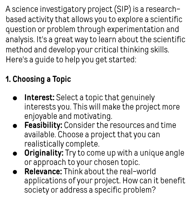 A science investigatory project (SIP) is a research- 
based activity that allows you to explore a scientific 
question or problem through experimentation and 
analysis. It's a great way to learn about the scientific 
method and develop your critical thinking skills. 
Here's a guide to help you get started: 
1. Choosing a Topic 
Interest: Select a topic that genuinely 
interests you. This will make the project more 
enjoyable and motivating. 
Feasibility: Consider the resources and time 
available. Choose a project that you can 
realistically complete. 
Originality: Try to come up with a unique angle 
or approach to your chosen topic. 
Relevance: Think about the real-world 
applications of your project. How can it benefit 
society or address a specific problem?