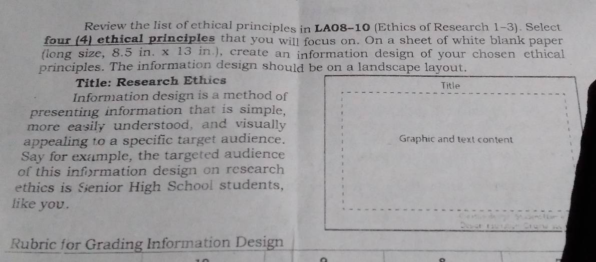 Review the list of ethical principles in LA08-10 (Ethics of Research 1-3). Select 
four (4) ethical principles that you will focus on. On a sheet of white blank paper 
(long size, 8.5 in. x 13 in ), create an information design of your chosen ethical 
principles. The information design should be on a landscape layout. 
Title: Research Ethics Title 
Information design is a method of 
presenting information that is simple, 
more easily understood, and visually 
appealing to a specific target audience. Graphic and text content 
Say for example, the targeted audience 
of this information design on research 
ethics is Senior High School students, 
like you . 
Des an t 
Rubric for Grading Information Design