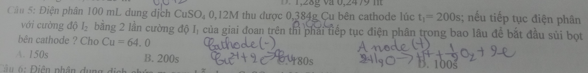 8g và 0,2479 n 
Câu 5: Điện phân 100 mL dung dịch CuSO₄ 0,12M thu được 0,384g Cu bên cathode lúc t_1=200s; nếu tiếp tục điện phân
với cường độ I_2 bằng 2 lần cường độ I, của giai đoan trên thì phái tiếp tục điện phân trong bao lâu để bắt đầu sủi bọt
bên cathode ? Cho Cu=64.0
A. 150s B. 200s
80s
Câu 6: Điên phân dụng di
D. 100š