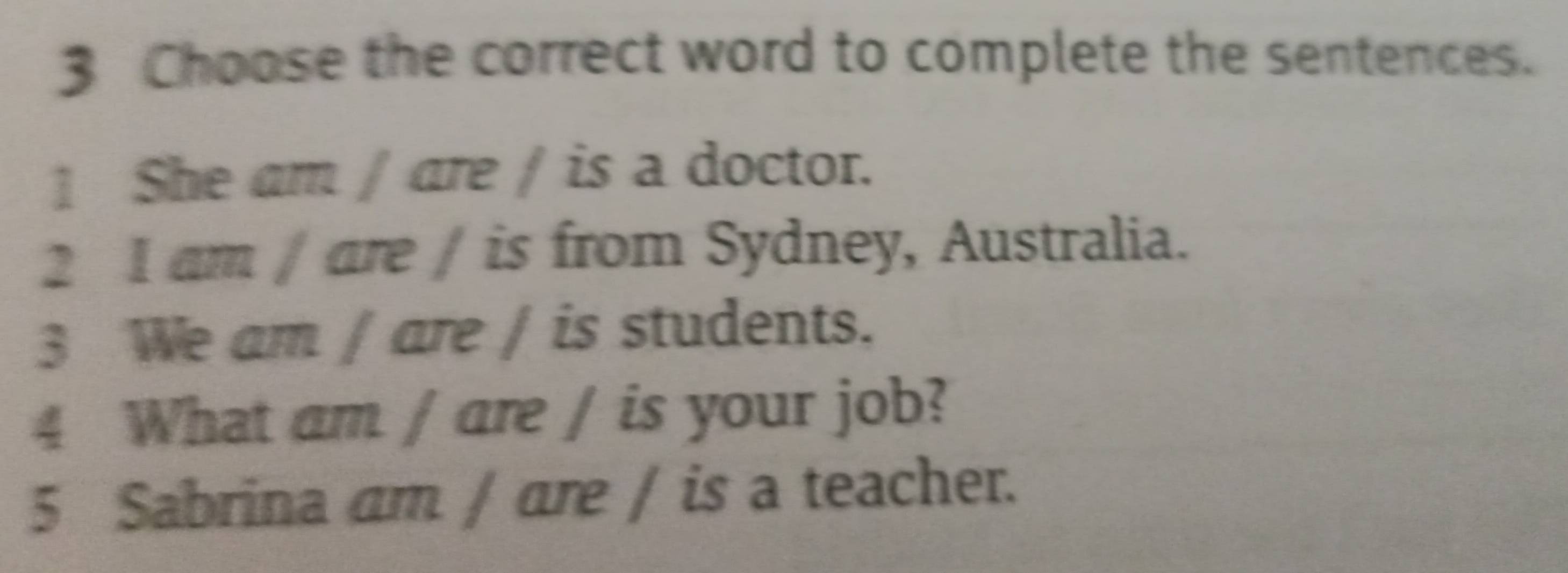 Choose the correct word to complete the sentences. 
1 She am / are / is a doctor. 
2 I am / are / is from Sydney, Australia. 
3 We am / are / is students. 
4 What am / are / is your job? 
5 Sabrina am / are / is a teacher.