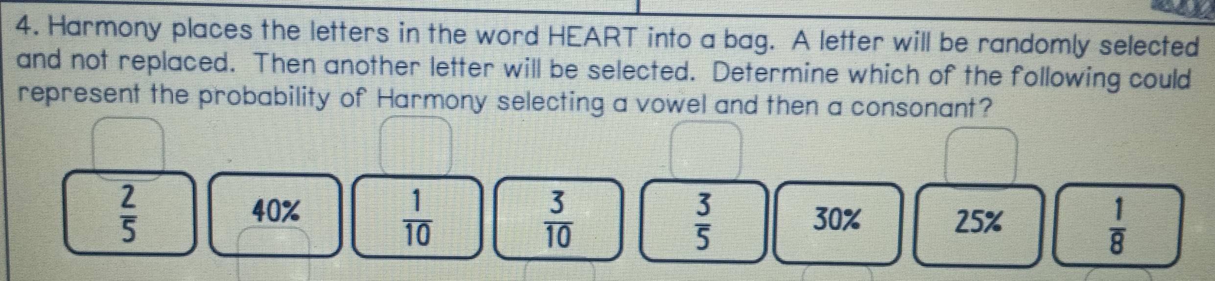 Harmony places the letters in the word HEART into a bag. A letter will be randomly selected
and not replaced. Then another letter will be selected. Determine which of the following could
represent the probability of Harmony selecting a vowel and then a consonant?
 2/5 
40%
 1/10 
 3/5  30%
 3/10  25%
 1/8 