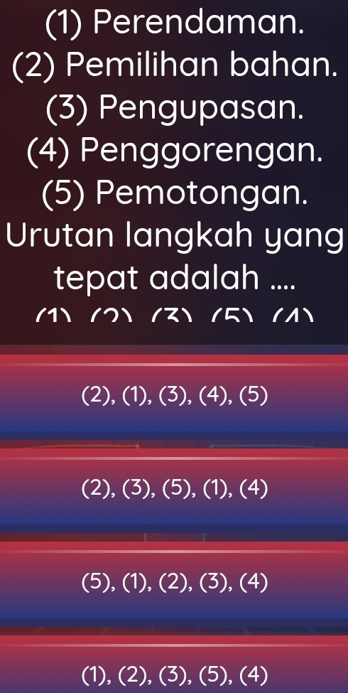 (1) Perendaman.
(2) Pemilihan bahan.
(3) Pengupasan.
(4) Penggorengan.
(5) Pemotongan.
Urutan langkah yang
tepat adalah ....

(2), (1), (3), (4), (5)
(2), (3), (5), (1),(4)
(5), (1), (2), (3),(4)
(1),(2),(3), (5), (4)