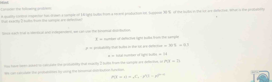 Hint
Consider the following problem:
A quality control inspector has drawn a sample of 14 light bulbs from a recent production lot. Suppose 30 % of the bulbs in the lot are defective. What is the probability
that exactly 2 bulbs from the sample are defective?
Since each trial is identical and independent, we can use the binomial distribution.
X= number of defective light bulbs from the sample
p= probability that bulbs in the lot are defective =30% =0.3
n= total number of light bulbs =14
You have been asked to calculate the probability that exactly 2 bulbs from the sample are defective, or P(X=2). 
We can calculate the probabilities by using the binomial distribution function. BETA
P(X=x)=_nC_x· p^x(1-p)^(n-x)