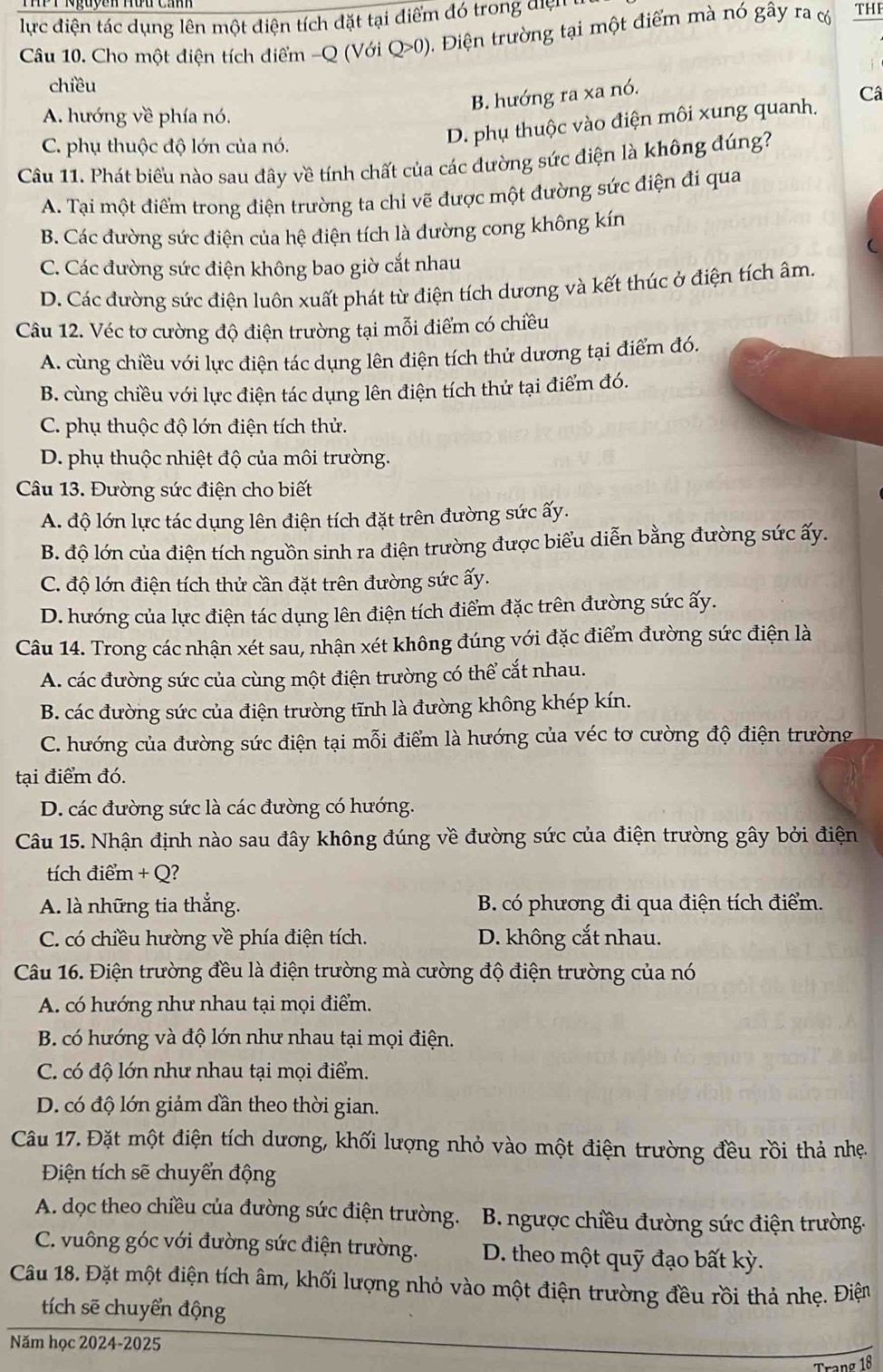 lực điện tác dụng lên một điện tích đặt tại điểm đó trong điệ 
Câu 10. Cho một điện tích điểm -Q (Với Q>0) 0. Điện trường tại một điểm mà nó gây ra c THE
chiều
B. hướng ra xa nó.
A. hướng về phía nó.
C. phụ thuộc độ lớn của nó.
D. phụ thuộc vào điện môi xung quanh. Câ
Câu 11. Phát biểu nào sau đây về tính chất của các đường sức điện là không đúng?
A. Tại một điểm trong điện trường ta chi vẽ được một đường sức điện đi qua
B. Các đường sức điện của hệ điện tích là đường cong không kín
C. Các đường sức điện không bao giờ cắt nhau
D. Các đường sức điện luôn xuất phát từ điện tích dương và kết thúc ở điện tích âm.
Câu 12. Véc tơ cường độ điện trường tại mỗi điểm có chiều
A. cùng chiều với lực điện tác dụng lên điện tích thử dương tại điểm đó.
B. cùng chiều với lực điện tác dụng lên điện tích thử tại điểm đó.
C. phụ thuộc độ lớn điện tích thử.
D. phụ thuộc nhiệt độ của môi trường.
Câu 13. Đường sức điện cho biết
A. độ lớn lực tác dụng lên điện tích đặt trên đường sức ấy.
B. độ lớn của điện tích nguồn sinh ra điện trường được biểu diễn bằng đường sức ấy.
C. độ lớn điện tích thử cần đặt trên đường sức ấy.
D. hướng của lực điện tác dụng lên điện tích điểm đặc trên đường sức ấy.
Câu 14. Trong các nhận xét sau, nhận xét không đúng với đặc điểm đường sức điện là
A. các đường sức của cùng một điện trường có thể cắt nhau.
B. các đường sức của điện trường tĩnh là đường không khép kín.
C. hướng của đường sức điện tại mỗi điểm là hướng của véc tơ cường độ điện trường
tại điểm đó.
D. các đường sức là các đường có hướng.
Câu 15. Nhận định nào sau đây không đúng về đường sức của điện trường gây bởi điện
tíc điểm + Q?
A. là những tia thẳng. B. có phương đi qua điện tích điểm.
C. có chiều hường về phía điện tích. D. không cắt nhau.
Câu 16. Điện trường đều là điện trường mà cường độ điện trường của nó
A. có hướng như nhau tại mọi điểm.
B. có hướng và độ lớn như nhau tại mọi điện.
C. có độ lớn như nhau tại mọi điểm.
D. có độ lớn giảm dần theo thời gian.
Câu 17. Đặt một điện tích dương, khối lượng nhỏ vào một điện trường đều rồi thả nhẹ.
Điện tích sẽ chuyển động
A. dọc theo chiều của đường sức điện trường. B. ngược chiều đường sức điện trường.
C. vuông góc với đường sức điện trường. D. theo một quỹ đạo bất kỳ.
Câu 18. Đặt một điện tích âm, khối lượng nhỏ vào một điện trường đều rồi thả nhẹ. Điện
tích sẽ chuyển động
Năm học 2024-2025
σ 18