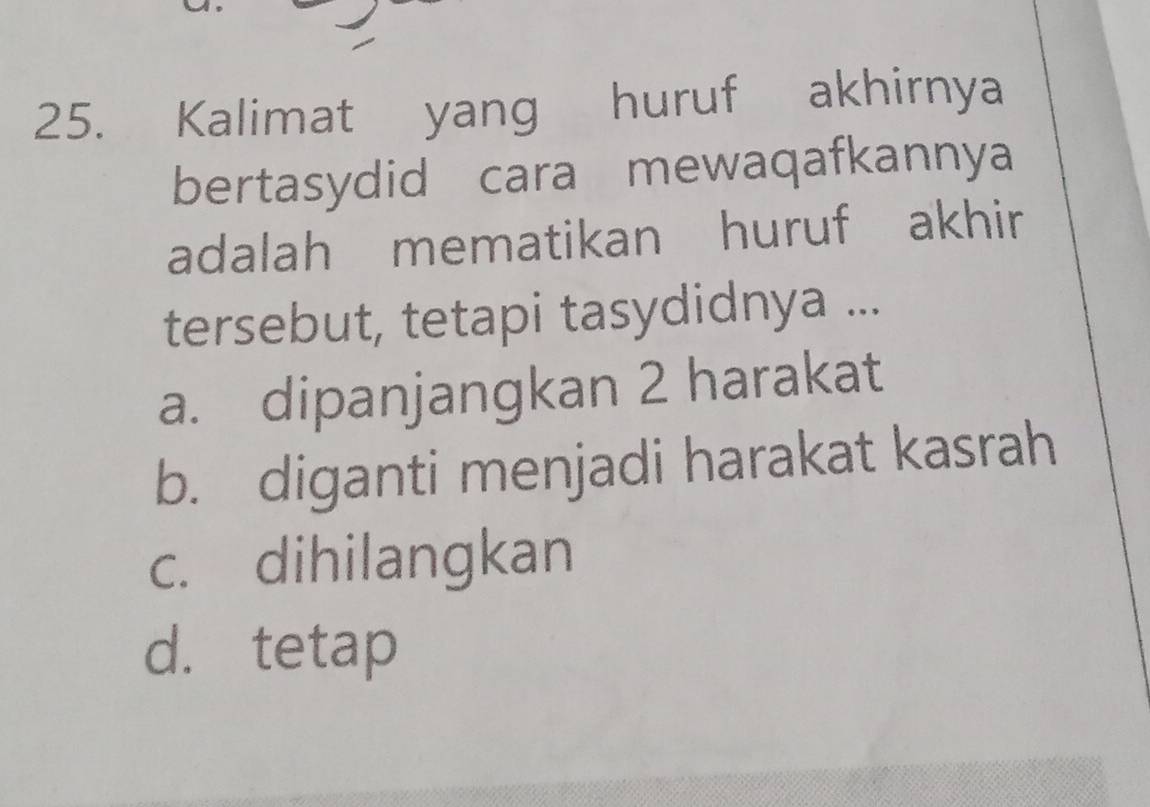 Kalimat yang huruf akhirnya
bertasydid cara mewaqafkannya
adalah mematikan huruf akhir
tersebut, tetapi tasydidnya ...
a. dipanjangkan 2 harakat
b. diganti menjadi harakat kasrah
c. dihilangkan
d. tetap