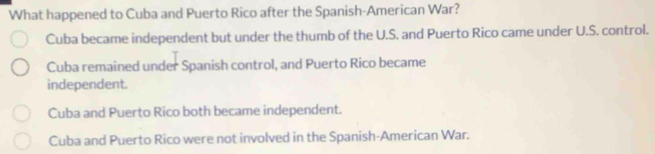 What happened to Cuba and Puerto Rico after the Spanish-American War?
Cuba became independent but under the thumb of the U.S. and Puerto Rico came under U.S. control.
Cuba remained under Spanish control, and Puerto Rico became
independent.
Cuba and Puerto Rico both became independent.
Cuba and Puerto Rico were not involved in the Spanish-American War.