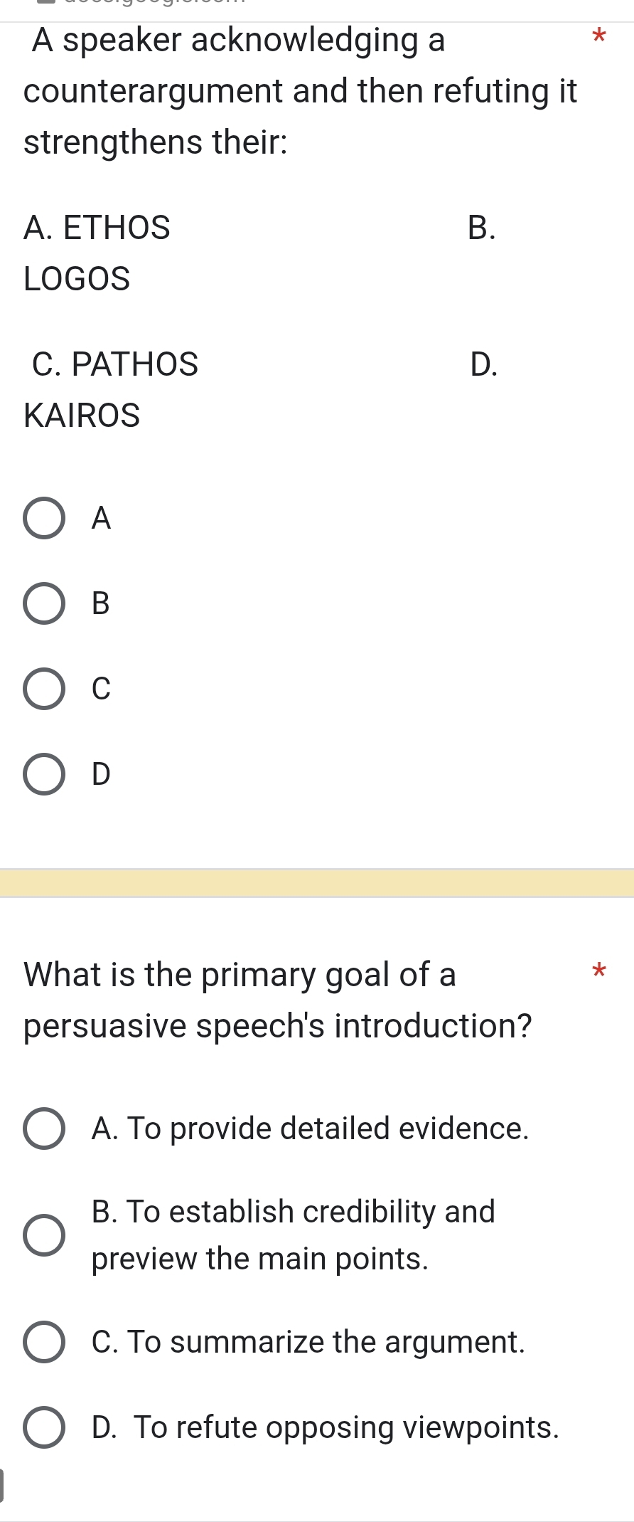 A speaker acknowledging a
counterargument and then refuting it
strengthens their:
A. ETHOS B.
LOGOS
C. PATHOS D.
KAIROS
A
B
C
D
What is the primary goal of a
persuasive speech's introduction?
A. To provide detailed evidence.
B. To establish credibility and
preview the main points.
C. To summarize the argument.
D. To refute opposing viewpoints.