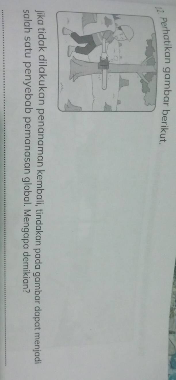 Perhatikan gambar berikut. 
Jika tidak dilakukan penanaman kembali, tindakan pada gambar dapat menjadi 
salah satu penyebab pemanasan global. Mengapa demikian?