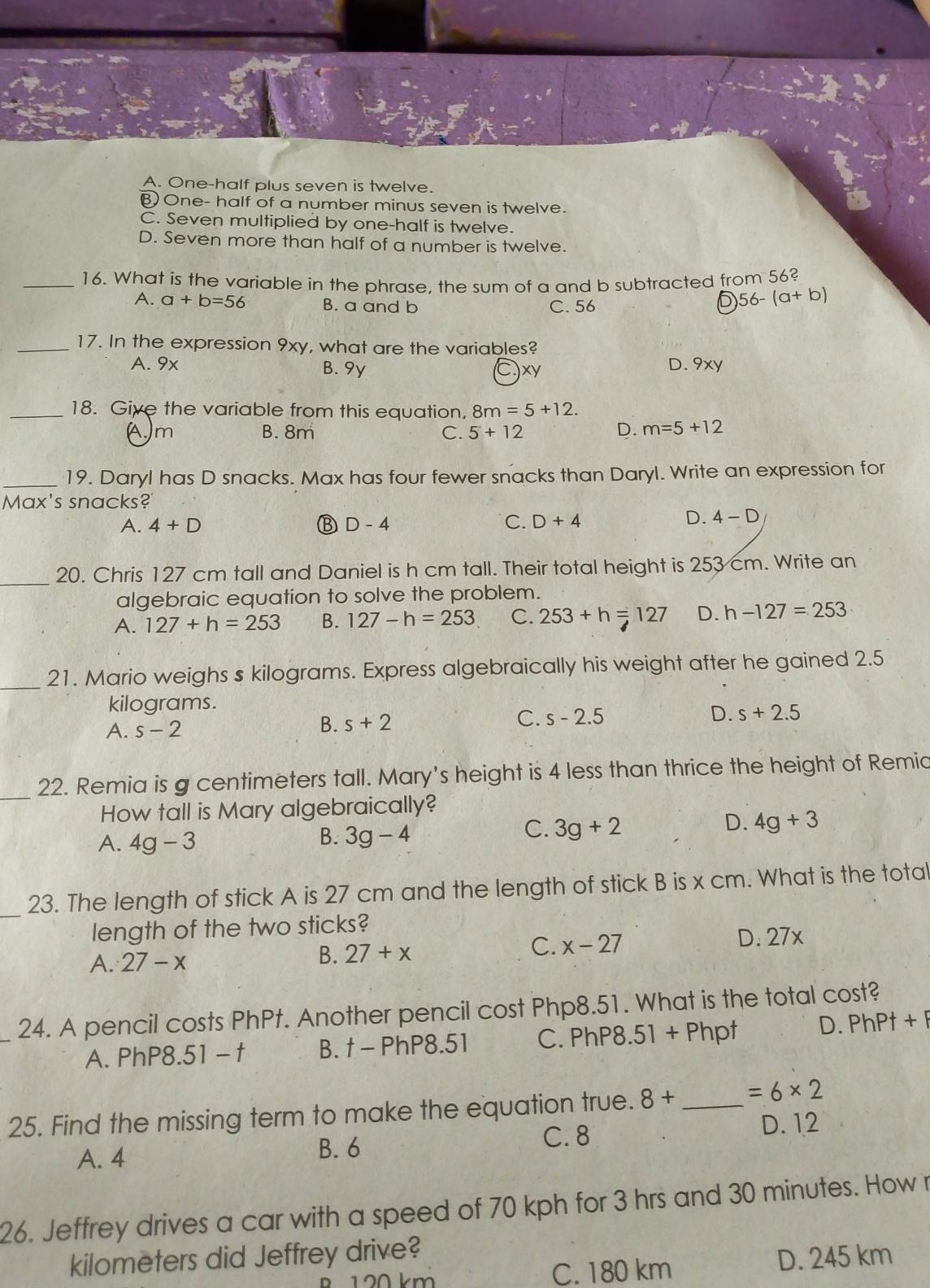 A. One-half plus seven is twelve.
B One- half of a number minus seven is twelve.
C. Seven multiplied by one-half is twelve.
D. Seven more than half of a number is twelve.
_16. What is the variable in the phrase, the sum of a and b subtracted from 56?
A. a+b=56 B. a and b C. 56
D 56-(a+b)
_17. In the expression 9xy, what are the variables?
A. 9x B. 9y C)xy D. 9xy
_18. Give the variable from this equation, 8m=5+12.
(A.)m B. 8m C. 5+12 D. m=5+12
_19. Daryl has D snacks. Max has four fewer snacks than Daryl. Write an expression for
Max's snacks?
A. 4+D B D-4 C. D+4
D. 4-D
_20. Chris 127 cm tall and Daniel is h cm tall. Their total height is 253 cm. Write an
algebraic equation to solve the problem.
A. 127+h=253 B. 127-h=253 C. 253+h=127 D. h-127=253
_
21. Mario weighs s kilograms. Express algebraically his weight after he gained 2.5
kilograms.
A. s-2
C.
B. s+2 s-2.5 D. s+2.5
_22. Remia is g centimeters tall. Mary's height is 4 less than thrice the height of Remic
How tall is Mary algebraically?
D. 4g+3
A. 4g-3
B. 3g-4
C. 3g+2
_23. The length of stick A is 27 cm and the length of stick B is x cm. What is the total
length of the two sticks?
C.
A. 27-x B. 27+x x-27 D. 27x
_24. A pencil costs PhPt. Another pencil cost Php8.51. What is the total cost?
A. PhP8.51 - t B. t - PhP8.51 C. PhP8.51 + Phpt D. PhPt+P
25. Find the missing term to make the equation true. 8+ _ =6* 2
C. 8 D. 12
A. 4 B. 6
26. Jeffrey drives a car with a speed of 70 kph for 3 hrs and 30 minutes. How r
kilometers did Jeffrey drive?
120 km C. 180 km D. 245 km