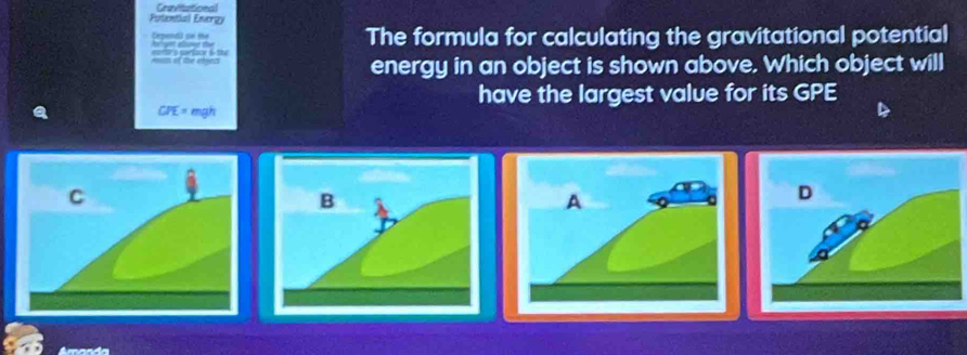 Cravitational 
Potential Energy 
Cguidd sn tể e eov te 
The formula for calculating the gravitational potential 
= of the eted eo s prtoor 6 t 
energy in an object is shown above. Which object will 
have the largest value for its GPE
CPE= mgh