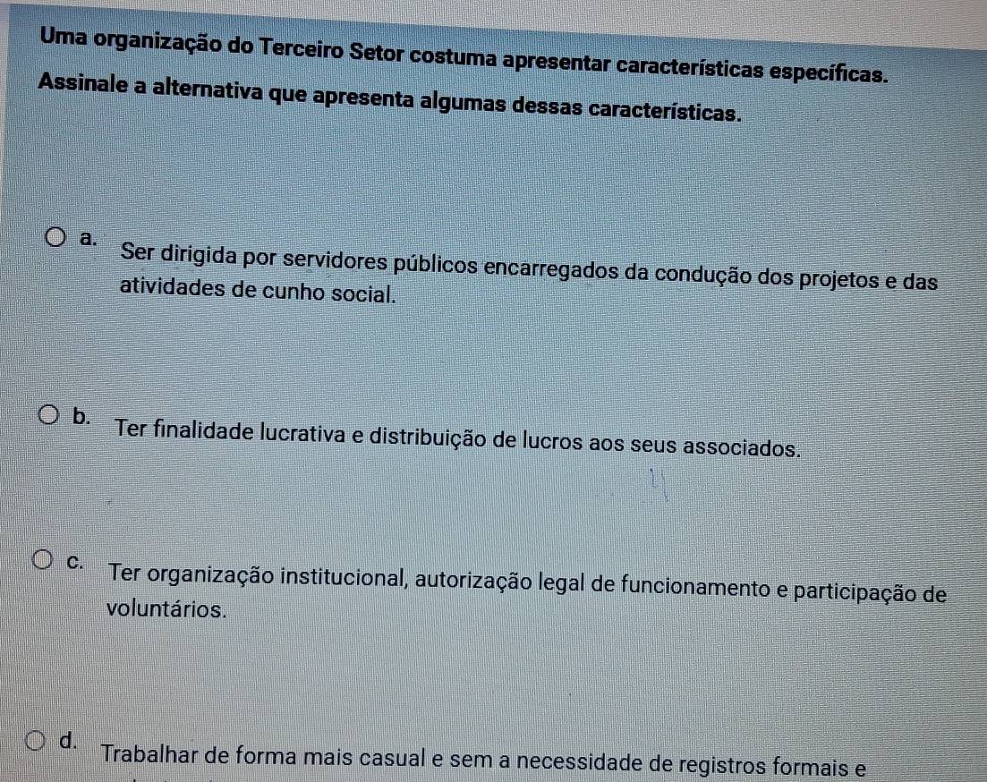 Uma organização do Terceiro Setor costuma apresentar características específicas.
Assinale a alternativa que apresenta algumas dessas características.
a. Ser dirigida por servidores públicos encarregados da condução dos projetos e das
atividades de cunho social.
b. Ter finalidade lucrativa e distribuição de lucros aos seus associados.''
C. *Ter organização institucional, autorização legal de funcionamento e participação de
voluntários.
d. Trabalhar de forma mais casual e sem a necessidade de registros formais e