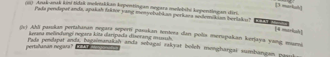 [3 markah] 
(iii) Anak-anak kini tidak meletakkan kepentingan negara melebihi kepentingan diri. 
Pada pendapat anda, apakah faktor yang menyebabkan perkara sedemikian berlaku? KBAT Ménilo 
[4 markah] 
(iv) Ahli pasukan pertahanan negara seperti pasukan tentera dan polis merupakan kerjaya yang murni 
kerana melindungi negara kita daripada diserang musuh. 
Pada pendapat anda, bagaimanakah anda sebagai rakyat boleh menghargai sumbangan pas 
pertahanan negara? KBAT Menganalisis