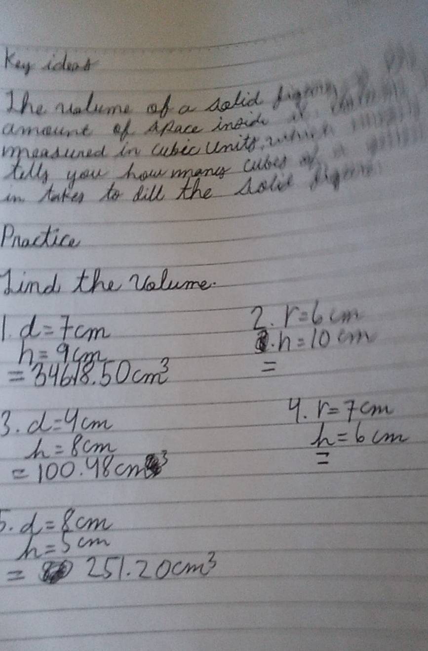 Kuy ideat 
The volume of a selid fint 
amunt of ARace insidy 
meaduned in aubic Units, whi 
till, you how many cubes 
in taken to dill the holie 
Practice 
kind the volume.
1d=7cm
2. r=6cm
h=9cm
h=10cm
=34618.50cm^3

3· d=4cm
9. r=7cm
h=8cm
h=6cm
=100.48cm^3
5· d=8cm
h=5cm
251.20cm^3