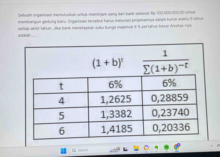 Sebuah organisasi memutuskan untuk meminjam uang dari bank sebesar Rp 100.000.000,00 untuk 
membangun gedung baru. Organisasi tersebut harus melunasi pinjamannya dalam kurun waktu 5 tahun 
setiap akhir tahun. Jika bank menetapkan suku bunga majemuk 6 % pertahun besar Anuitas-nya 
adalah......
(1+b)^t frac 1sumlimits (1+b)^-t
Search