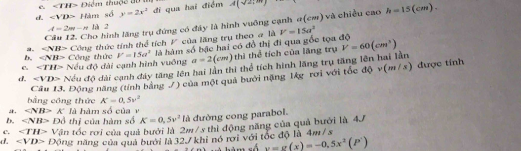 ∠ TH> Điểm thuộc đo t
d. Ham số y=2x^2 đi qua hai điểm A(sqrt(2);m)
Câu 12. Cho hình lăng trụ đứng có đây là hình vuông cạnh a(cm) và chiều cao h=15(cm)
A=2m-n là 2
a. ∠ NB> Công thức tính thể tích ◤ của lăng trụ theo # là V=15a^2
b. Công thức V=15a^2 là hàm số bậc hai có đồ thị đi qua gốc tọa độ
c. ∠ TH> Nếu độ dài cạnh hình vuông a=2(cm) thì thể tích của lăng trụ V=60(cm^3)
d. ∠ VD> Nếu độ dài cạnh đáy tăng lên hai lần thì thể tích hình lăng trụ tăng lên hai lần
Câu 13. Động năng (tính bằng J) của một quả bưởi nặng 1kg rơi với tốc độ v(m/s) được tính
bằng công thức K=0,5v^2
a. K là hàm số của v
b. ∠ NB> Đồ thị của hàm số K=0,5v^2 là đường cong parabol.
c. ∠ TH> Vận tốc rơi của quả bưởi là 2m/s thì động năng của quả bưởi là 4J
d. ∠ VD> Động năng của quả bưới là 32J khi nó rơi với tốc độ là 4m /s
m số y=g(x)=-0,5x^2(P')