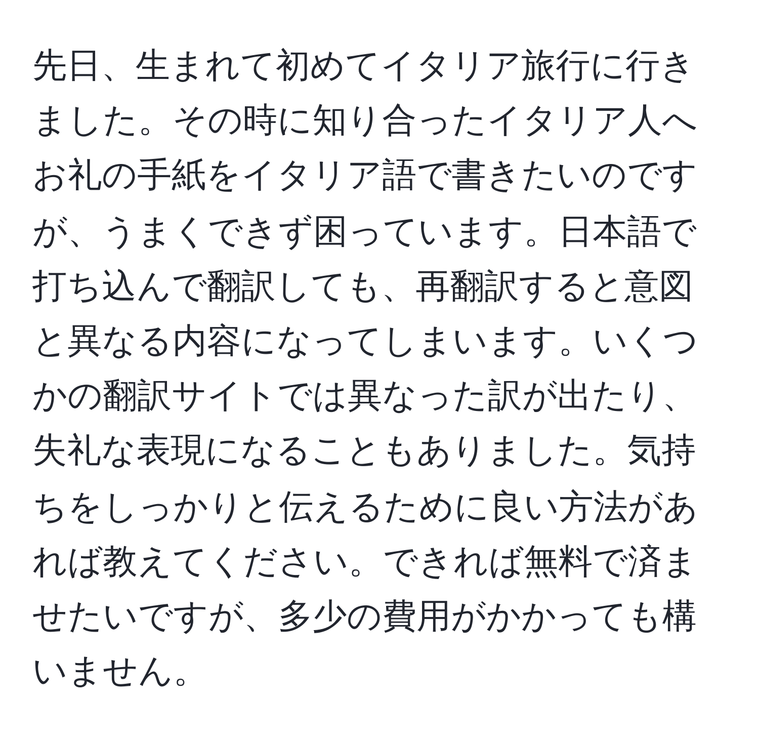 先日、生まれて初めてイタリア旅行に行きました。その時に知り合ったイタリア人へお礼の手紙をイタリア語で書きたいのですが、うまくできず困っています。日本語で打ち込んで翻訳しても、再翻訳すると意図と異なる内容になってしまいます。いくつかの翻訳サイトでは異なった訳が出たり、失礼な表現になることもありました。気持ちをしっかりと伝えるために良い方法があれば教えてください。できれば無料で済ませたいですが、多少の費用がかかっても構いません。