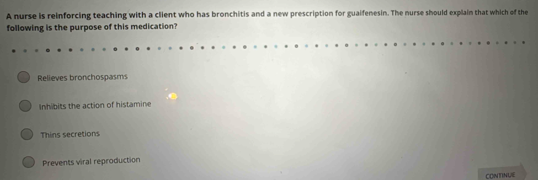 A nurse is reinforcing teaching with a client who has bronchitis and a new prescription for guaifenesin. The nurse should explain that which of the
following is the purpose of this medication?
Relieves bronchospasms
Inhibits the action of histamine
Thins secretions
Prevents viral reproduction
CONTINUE