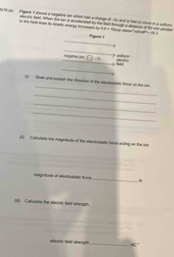 Q15.(a) Figure 1 shows a negative ion which has a charge of -3e and is hiss to move in a unfor 
electris field. When the ion is ascetenated by the field through a distance of 83 me pantle 
to the field linas its kinatic energy increases by 4.6* 10= x=16
Figure 1 
ulees 
circ L sharste 
Biles 
_ 
(1) Sate and exptein the direction of the electrostatic force on the ion. 
_ 
_ 
_ 
(i) Calculate the magnitude of the electrostatic force acting on the ion. 
magnitude of electrostatic force _ 
(iiii) Calculate the electric field strength. 
electric field strength_
NC^(-1)