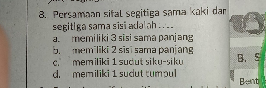 Persamaan sifat segitiga sama kaki dan
segitiga sama sisi adalah . . . .
a. memiliki 3 sisi sama panjang
b. memiliki 2 sisi sama panjang
c. memiliki 1 sudut siku-siku B. S
d. memiliki 1 sudut tumpul
Bent