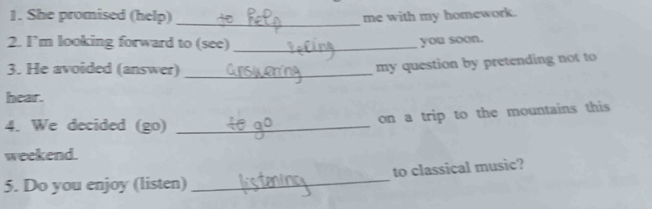 She promised (help)_ 
me with my homework. 
2. I’m looking forward to (see)_ 
you soon. 
3. He avoided (answer)_ 
my question by pretending not to 
hear. 
4. We decided (go)_ 
on a trip to the mountains this 
weekend. 
5. Do you enjoy (listen) _to classical music?