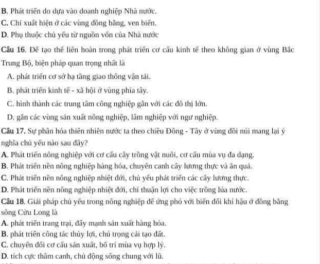 B, Phát triển do dựa vào doanh nghiệp Nhà nước.
C. Chỉ xuất hiện ở các vùng đồng bằng, ven biến.
D. Phụ thuộc chủ yếu từ nguồn vốn của Nhà nước
Câu 16. Để tạo thế liên hoàn trong phát triển cơ cấu kinh tế theo không gian ở vùng Bắc
Trung Bộ, biện pháp quan trọng nhất là
A. phát triển cơ sở hạ tầng giao thông vận tái.
B. phát triển kinh tế - xã hội ở vùng phía tây.
C. hình thành các trung tâm công nghiệp gần với các đô thị lớn.
D. gần các vùng sản xuất nông nghiệp, lâm nghiệp với ngư nghiệp.
Câu 17. Sự phân hóa thiên nhiên nước ta theo chiều Đông - Tây ở vùng đồi núi mang lại ý
nghĩa chủ yếu nào sau đây?
A. Phát triển nông nghiệp với cơ cấu cây trồng vật nuôi, cơ cấu mùa vụ đa dạng.
B. Phát triển nền nông nghiệp hàng hóa, chuyên canh cây lương thực và ăn quả,
C. Phát triển nền nông nghiệp nhiệt đới, chủ yếu phát triển các cây lương thực.
D. Phát triển nền nông nghiệp nhiệt đới, chỉ thuận lợi cho việc trồng lúa nước.
Câu 18. Giải pháp chủ yếu trong nông nghiệp để ứng phó với biến đối khí hậu ở đồng bằng
sông Cửu Long là
A. phát triển trang trại, đãy mạnh sản xuất hàng hóa.
B. phát triển công tác thủy lợi, chú trọng cái tạo đất.
C. chuyến đối cơ cầu sản xuất, bố trí mùa vụ hợp lý.
D. tích cực thâm canh, chủ động sống chung với lũ.