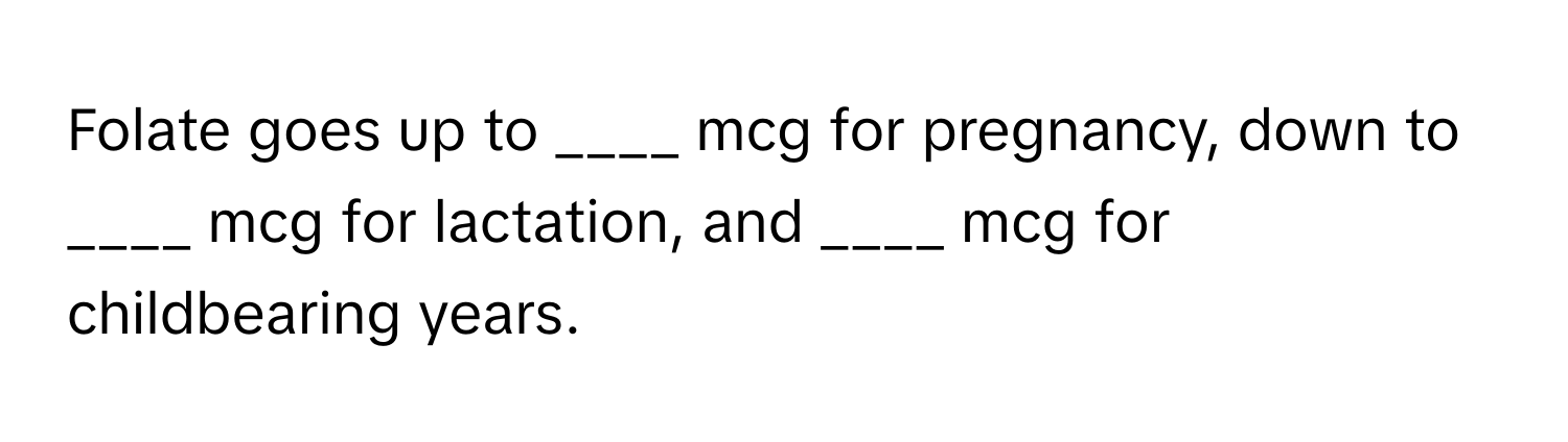 Folate goes up to ____ mcg for pregnancy, down to ____ mcg for lactation, and ____ mcg for childbearing years.