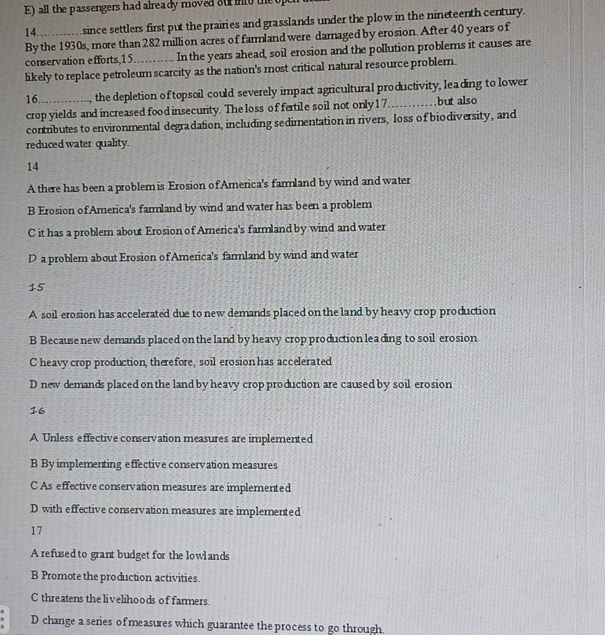 all the passengers had already moved our into the 
14 since settlers first put the prairies and grasslands under the plow in the nineteenth century.
By the 1930s, more than 282 million acres of farmland were damaged by erosion. After 40 years of
conservation efforts, 15. In the years ahead, soil erosion and the pollution problems it causes are
likely to replace petroleum scarcity as the nation's most critical natural resource problern.
16._ the depletion of topsoil could severely impact agricultural productivity, leading to lower
crop yields and increased food insecurity. The loss of fertile soil not only17_ but also
contributes to environmental degradation, including sedimentation in rivers, loss of biodiversity, and
reduced water quality.
14
A there has been a problem is Erosion of America's farmland by wind and water
B Erosion of America's fammland by wind and water has been a problem
C it has a problem about Erosion of America's farmland by wind and water
D a problem about Erosion of America's farmland by wind and water
15
A soil erosion has accelerated due to new demands placed on the land by heavy crop production
B Because new demands placed on the land by heavy crop production leading to soil erosion
C heavy crop production, therefore, soil erosion has accelerated
D new demands placed onthe land by heavy crop production are caused by soil erosion
16
A Unless effective conservation measures are implemented
B By implementing effective conservation measures
C As effective conservation measures are implemented
D with effective conservation measures are implemented
17
A refused to grant budget for the lowlands
B Promote the production activities.
C threatens the livelihoods of farmers.
D change a series of measures which guarantee the process to go through.