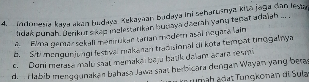 Indonesia kaya akan budaya. Kekayaan budaya ini seharusnya kita jaga dan lestar
tidak punah. Berikut sikap melestarikan budaya daerah yang tepat adalah ... .
a. Elma gemar sekali menirukan tarian modern asal negara lain
b. Siti mengunjungi festival makanan tradisional di kota tempat tinggalnya
c. Doni merasa malu saat memakai baju batik dalam acara resmi
d. Habib menggunakan bahasa Jawa saat berbicara dengan Wayan yang beras
rumah adat Tongkonan di Sula