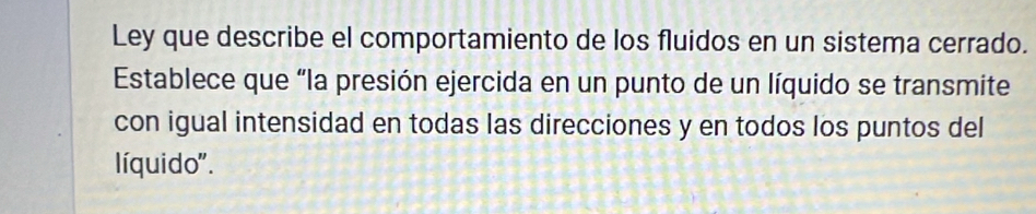 Ley que describe el comportamiento de los fluidos en un sistema cerrado. 
Establece que “la presión ejercida en un punto de un líquido se transmite 
con igual intensidad en todas las direcciones y en todos los puntos del 
líquido".