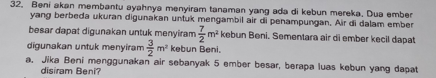 Beni akan membantu ayahnya menyiram tanaman yang ada di kebun mereka. Dua ember 
yang berbeda ukuran digunakan untuk mengambil air di penampungan. Air di dalam ember 
besar dapat digunakan untuk menyiram  7/2 m^2 kebun Beni. Sementara air di ember kecil dapat 
digunakan untuk menyiram  3/2 m^2 kebun Beni. 
a. Jika Beni menggunakan air sebanyak 5 ember besar, berapa luas kebun yang dapat 
disiram Beni?